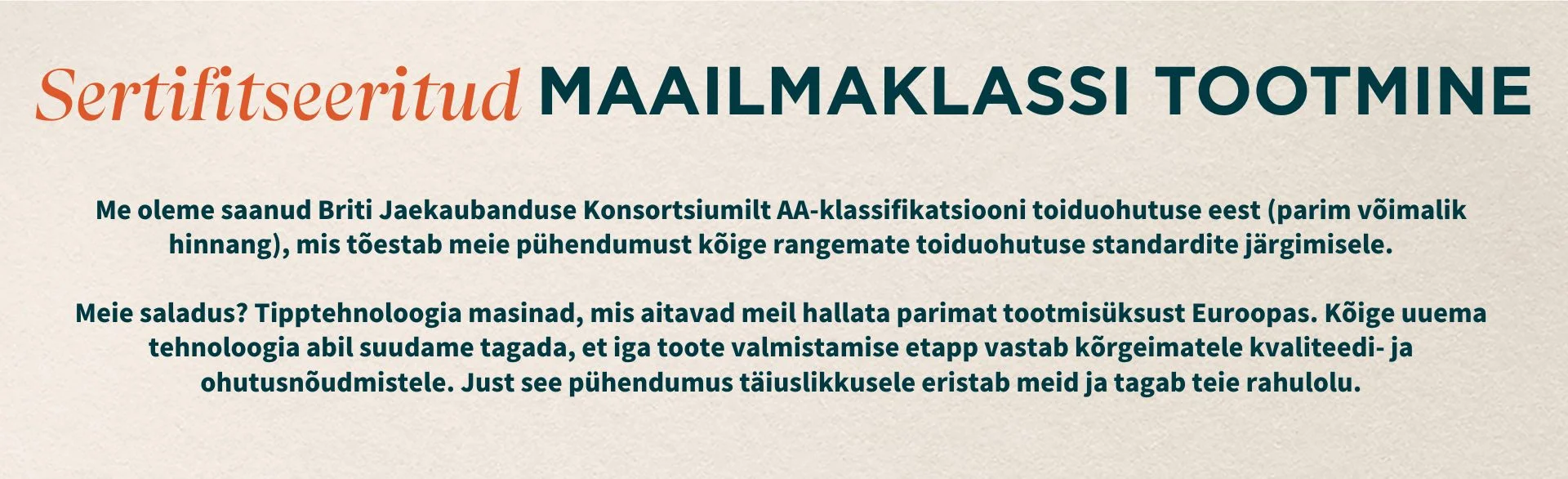 Certifikovaná výroba svetovej triedy. Britské maloobchodné konzorcium nám udelilo stupeň AA za bezpečnosť potravín (najlepší zo skupiny), čím zdôraznilo náš záväzok dodržiavať najprísnejšie normy v oblasti bezpečnosti potravín. Naša tajná prísada? Najmodernejšie stroje, ktoré nám pomáhajú prevádzkovať najlepší výrobný závod v Európe. Vďaka najnovším technológiám, ktoré máme k dispozícii, sme schopní zabezpečiť, aby každý krok nášho výrobného procesu spĺňal najvyššie štandardy kvality a bezpečnosti. Práve táto oddanosť dokonalosti nás odlišuje a zaručuje vašu spokojnosť.